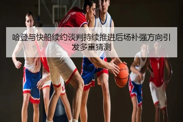 哈登与快船续约谈判持续推进后场补强方向引发多重猜测